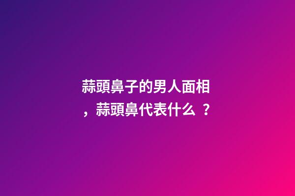 蒜頭鼻子的男人面相，蒜頭鼻代表什么？